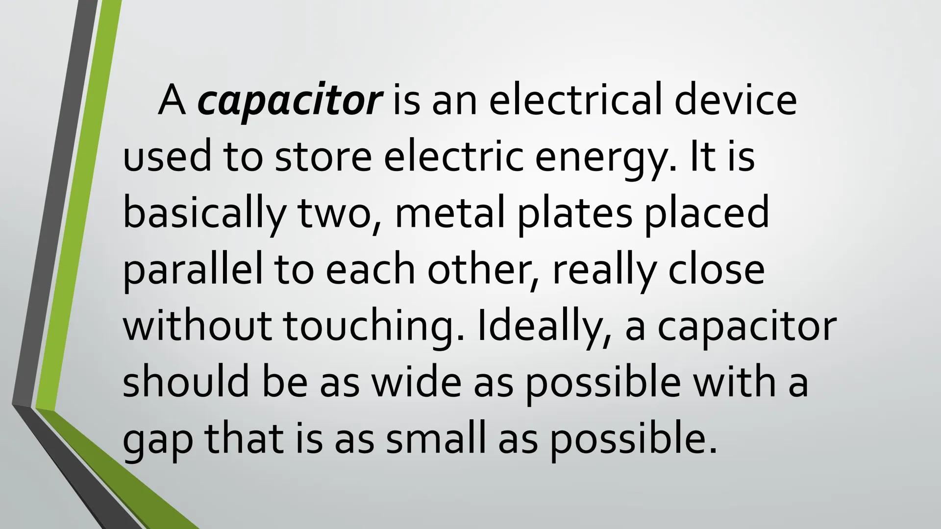 CAPACITANCE A capacitor is an electrical device
used to store electric energy. It is
basically two, metal plates placed
parallel to each oth