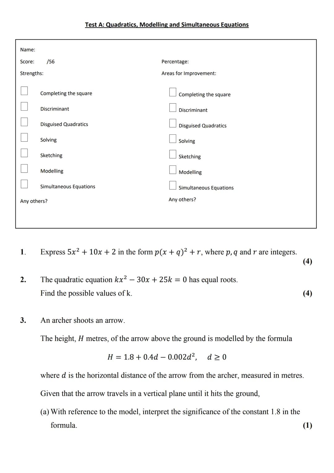Test A: Quadratics, Modelling and Simultaneous Equations

Name:
Score: /56
Strengths:
- Completing the square
- Discriminant
- Disguised Qua