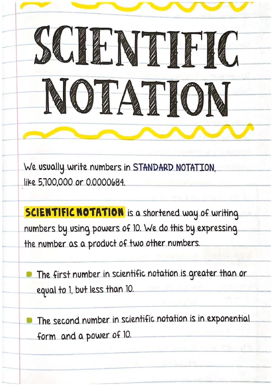 # SCIENTIFIC

NOTATION

We usually write numbers in STANDARD NOTATION,
like 5,700,000 or 0.0000684.

SCIENTIFIC NOTATION is a shortened way 
