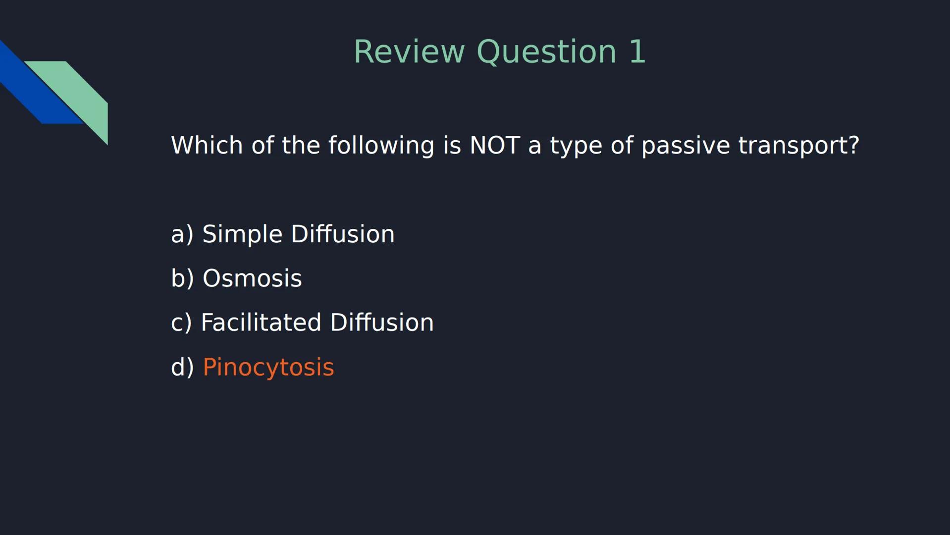 Review Question 1

Which of the following is NOT a type of passive transport?

a) Simple Diffusion

b) Osmosis

c) Facilitated Diffusion

d)