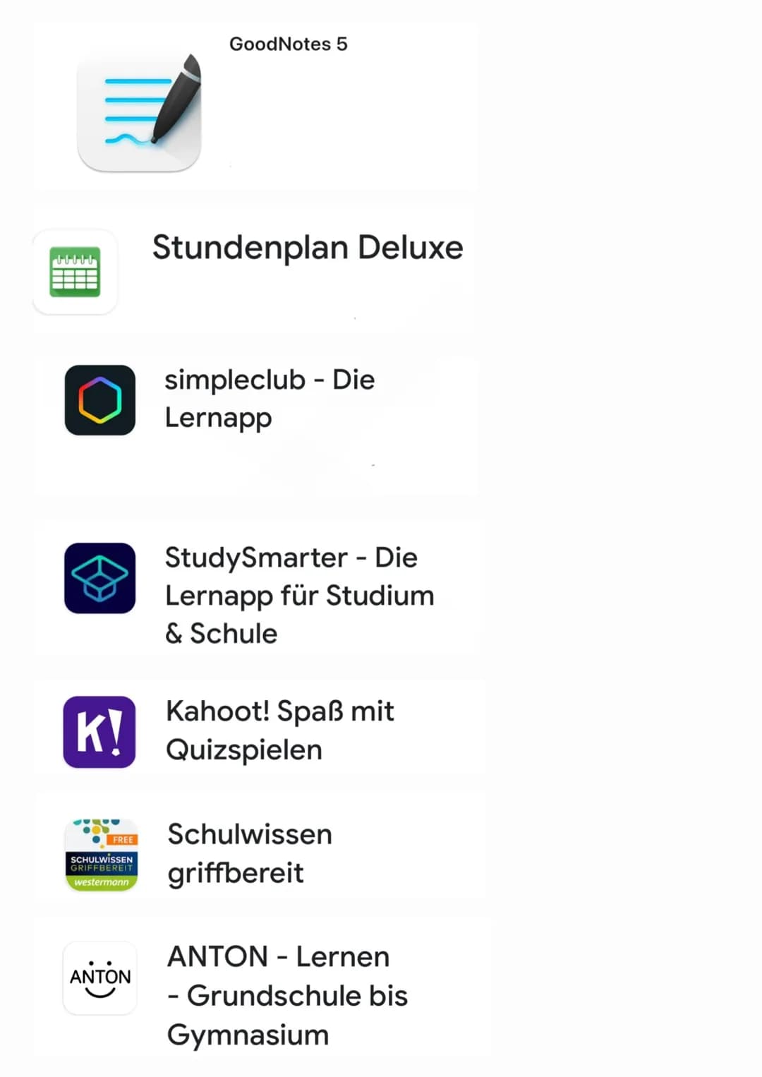 GoodNotes 5

Stundenplan Deluxe

simpleclub - Die
Lernapp

StudySmarter - Die
Lernapp für Studium
& Schule

K!

Kahoot! Spaß mit
Quizspielen