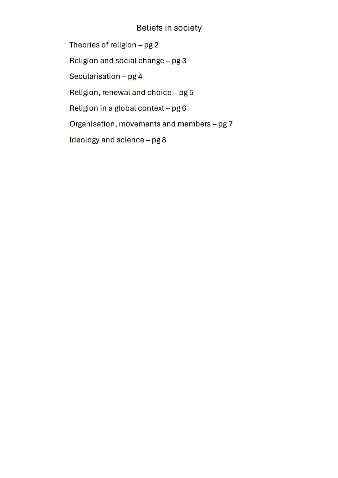 Beliefs in society

Theories of religion - pg 2

Religion and social change - pg 3

Secularisation - pg 4

Religion, renewal and choice - pg