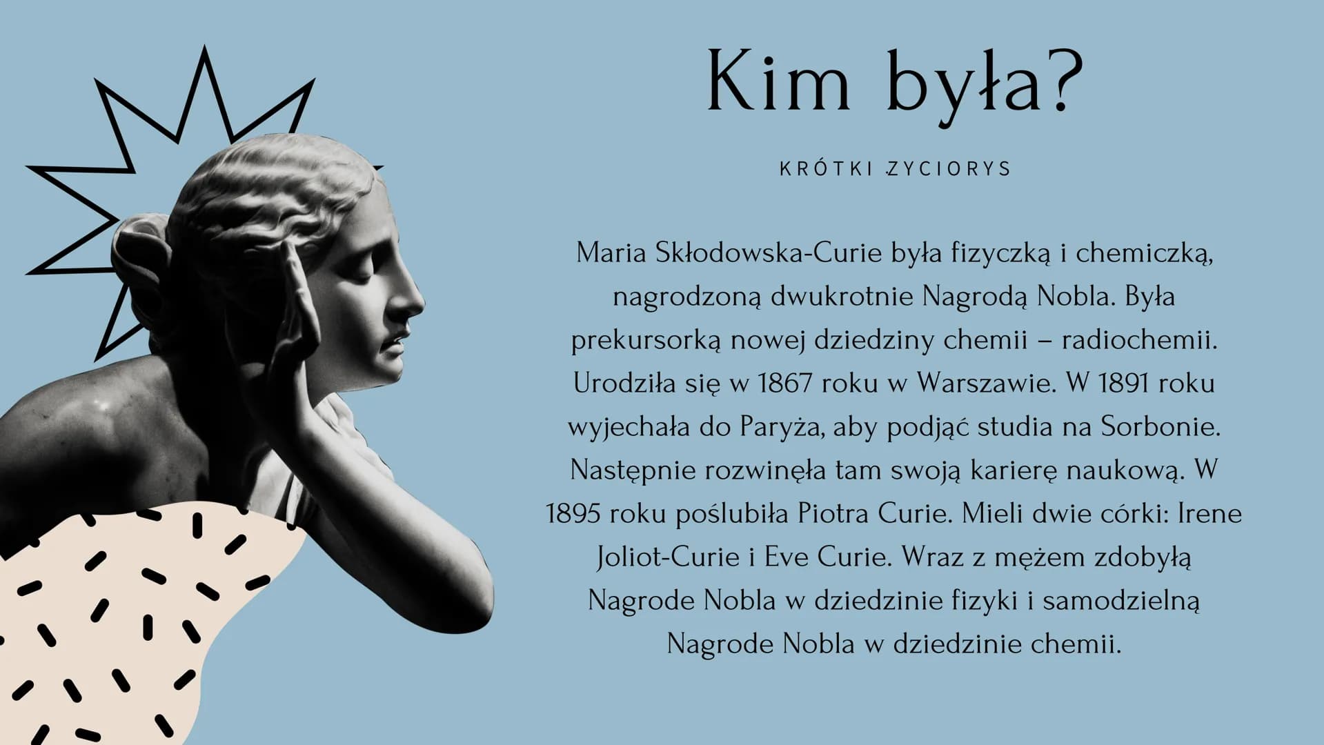 Maria Skłodowska Curie # Kim była?

KRÓTKI ZYCIORYS

Maria Skłodowska-Curie była fizyczką i chemiczką,
nagrodzoną dwukrotnie Nagrodą Nobla. 