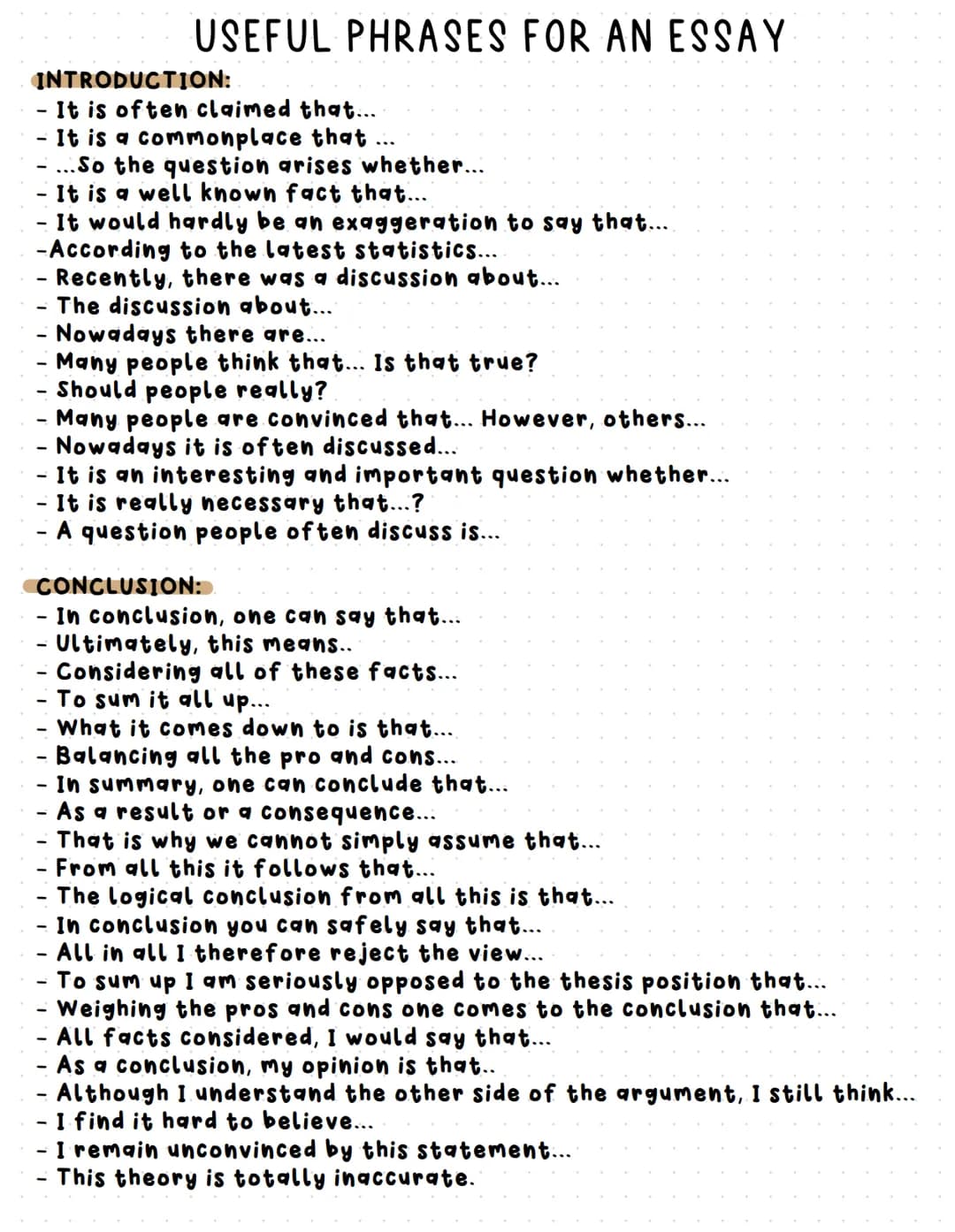 # USEFUL PHRASES FOR AN ESSAY

INTRODUCTION:
- It is often claimed that...
- It is a commonplace that ...
- ...So the question arises whethe