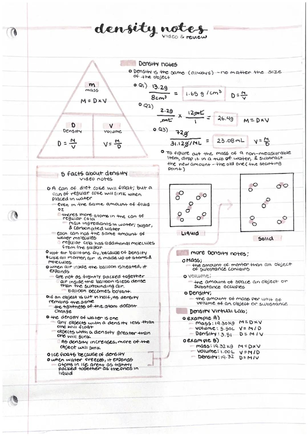 # density notes
Video & review

m
mass
M=DxV

D
Density
V
volume

D=$\\frac{M}{V}$
V=$\\frac{M}{D}$

Density notes
*   Density is the same (