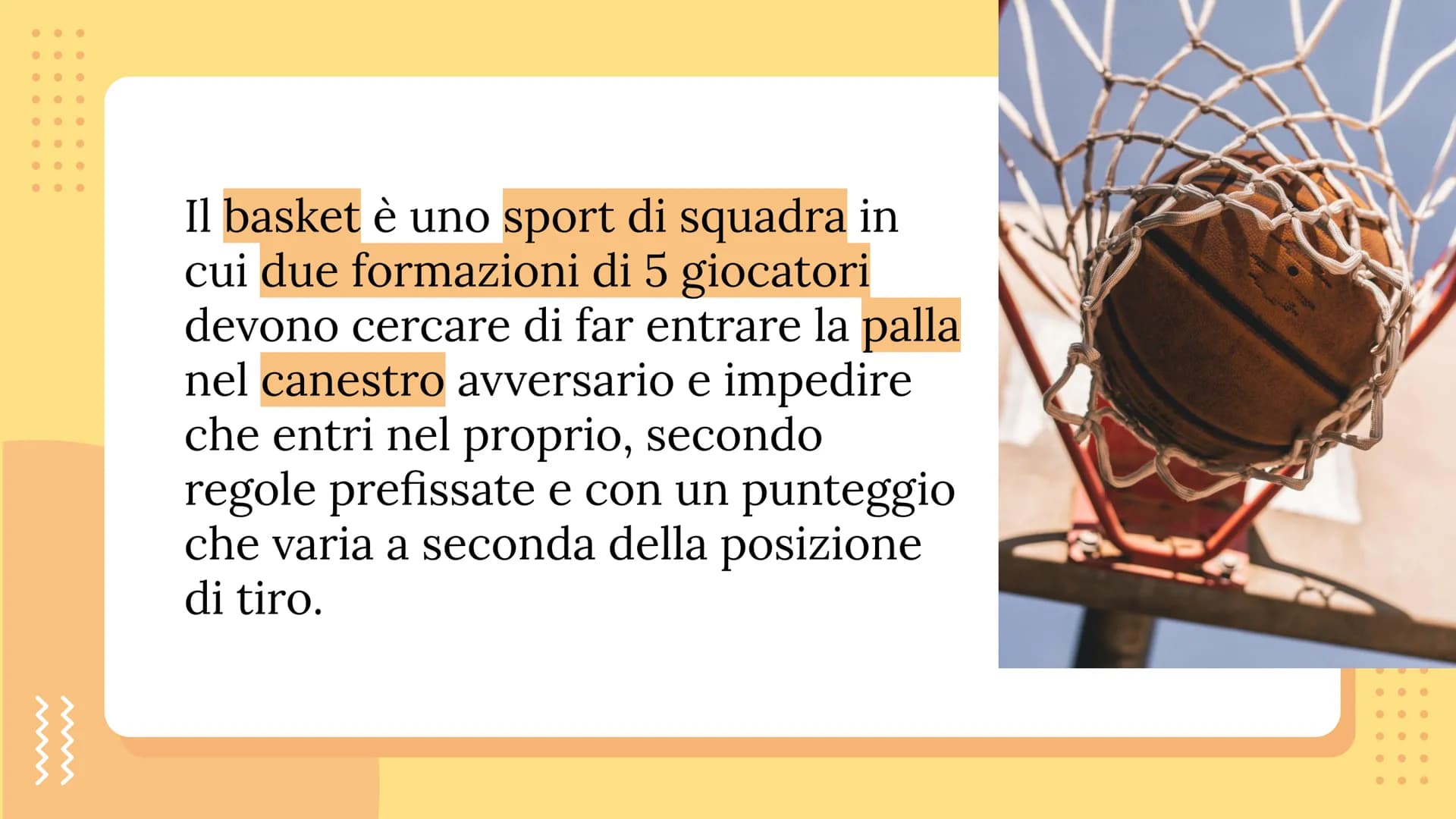 IL BASKET Il basket è uno sport di squadra in
cui due formazioni di 5 giocatori
devono cercare di far entrare la palla
nel canestro avversar