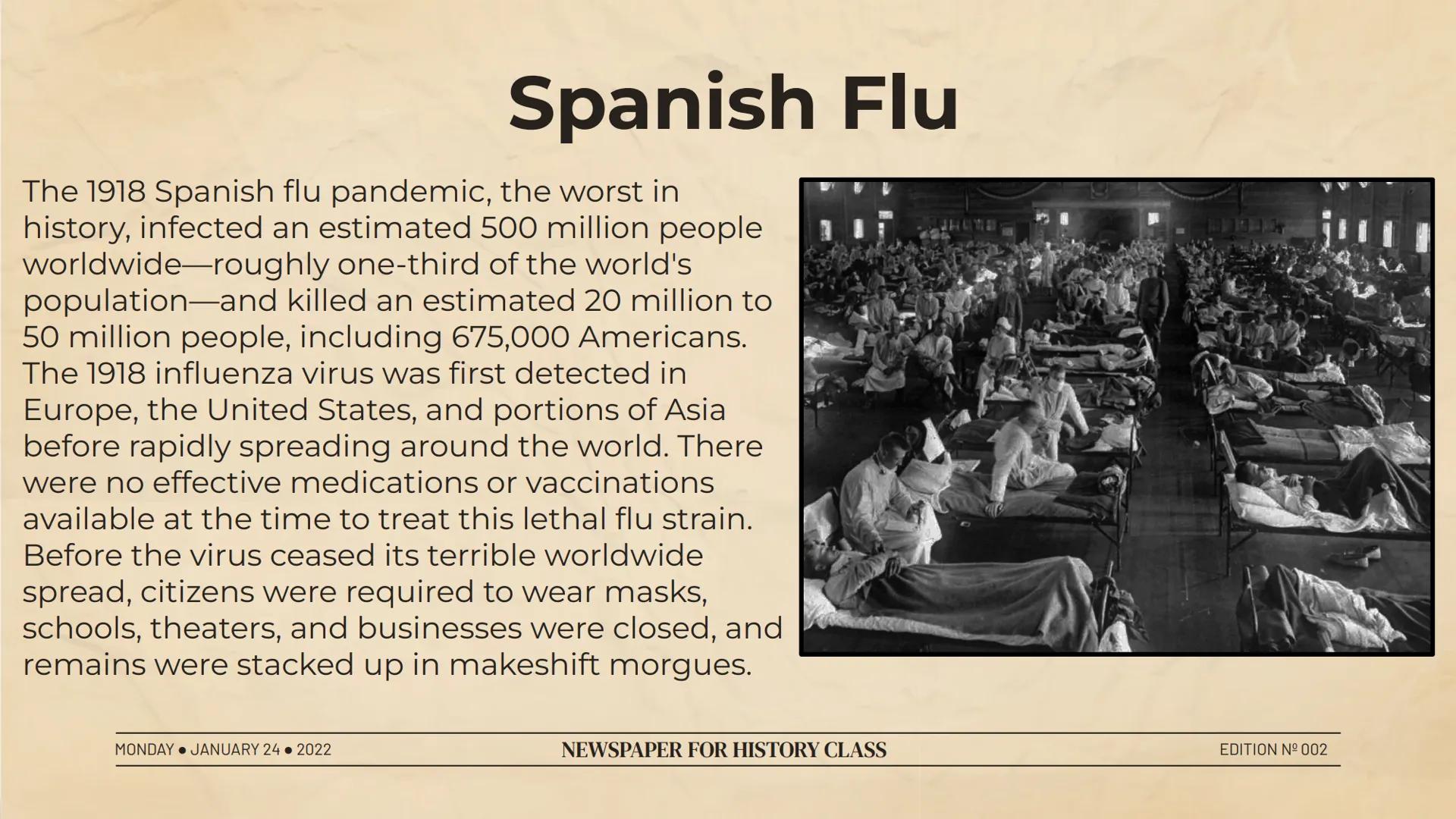 # Spanish Flu

The 1918 Spanish flu pandemic, the worst in
history, infected an estimated 500 million people
worldwide-roughly one-third of 