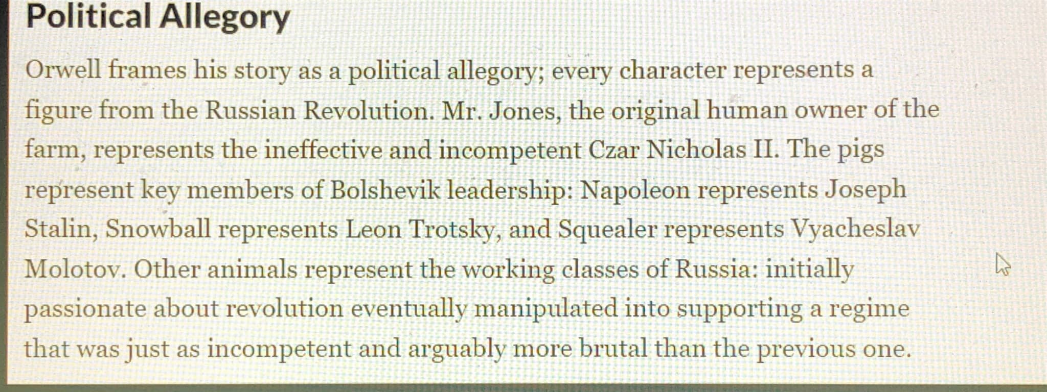 # Political Allegory

Orwell frames his story as a political allegory; every character represents a
figure from the Russian Revolution. Mr. 