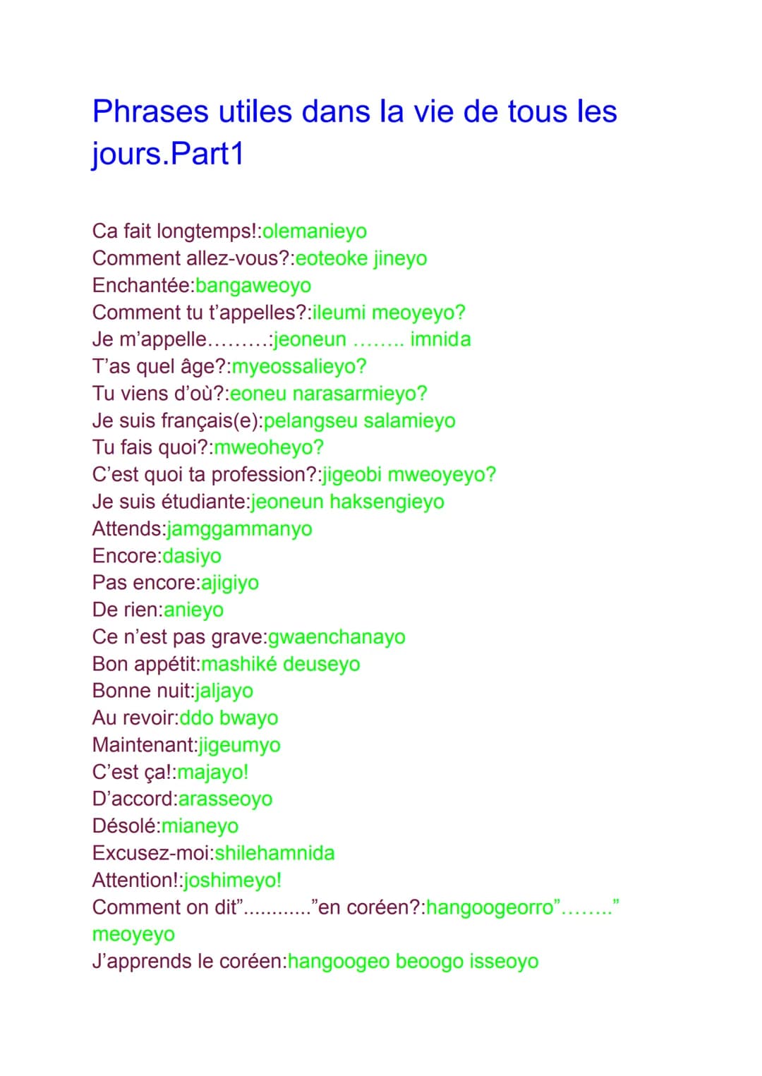 # Phrases utiles dans la vie de tous les
jours.Part1

Ca fait longtemps!:olemanieyo
Comment allez-vous?:eoteoke jineyo
Enchantée:bangaweoyo
