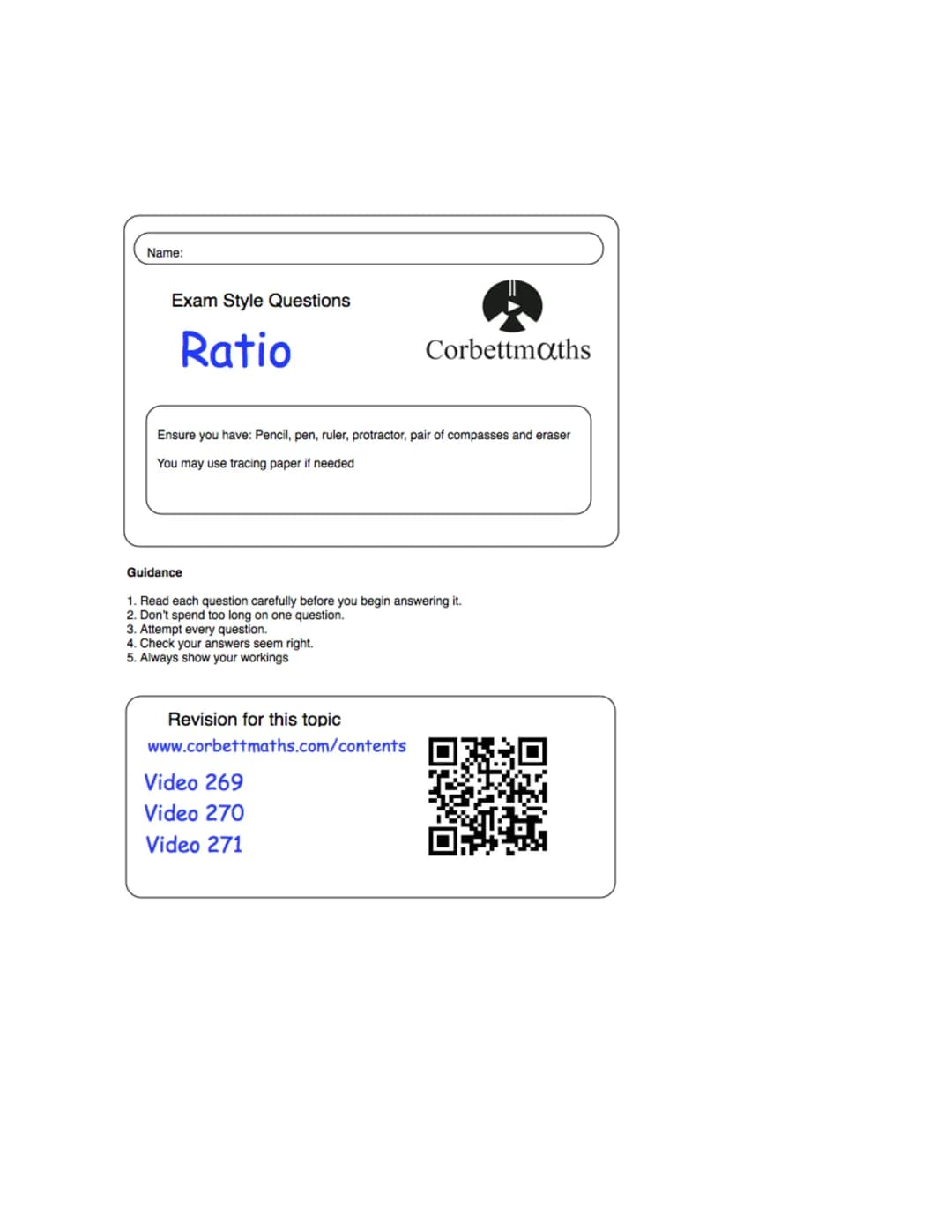 Name:
Exam Style Questions
Ratio
Corbettmaths
Ensure you have: Pencil, pen, ruler, protractor, pair of compasses and eraser
You may use