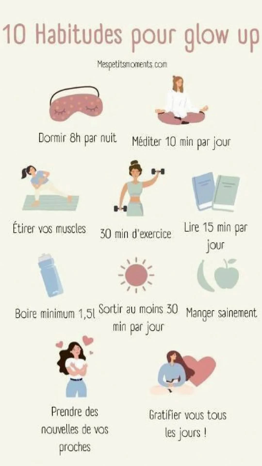 # 10 Habitudes pour glow up
Mespetitsmoments.com
Dormir 8h par nuit Méditer 10 min par jour
Étirer vos muscles 30 min d'exercice Lire 15 m