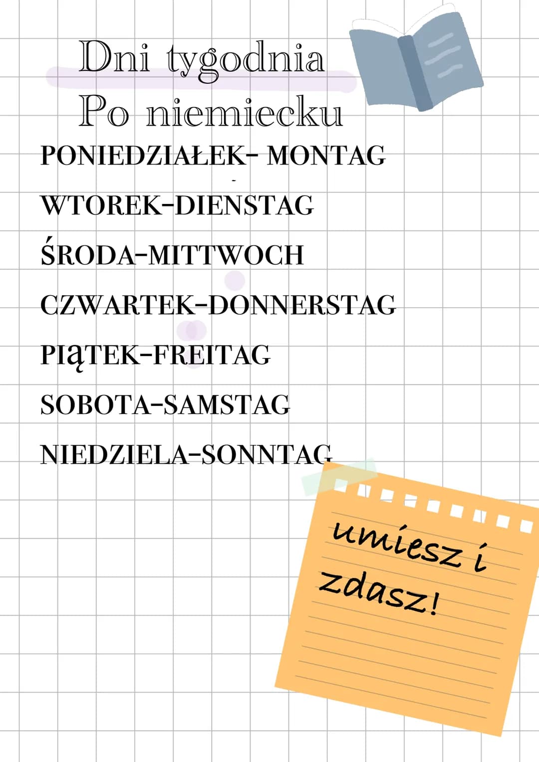 Dni tygodnia
Po niemiecku
PONIEDZIAŁEK- MONTAG
WTOREK-DIENSTAG
ŚRODA-MITTWOCH
CZWARTEK-DONNERSTAG
PIĄTEK-FREITAG
SOBOTA-SAMSTAG
NIED
