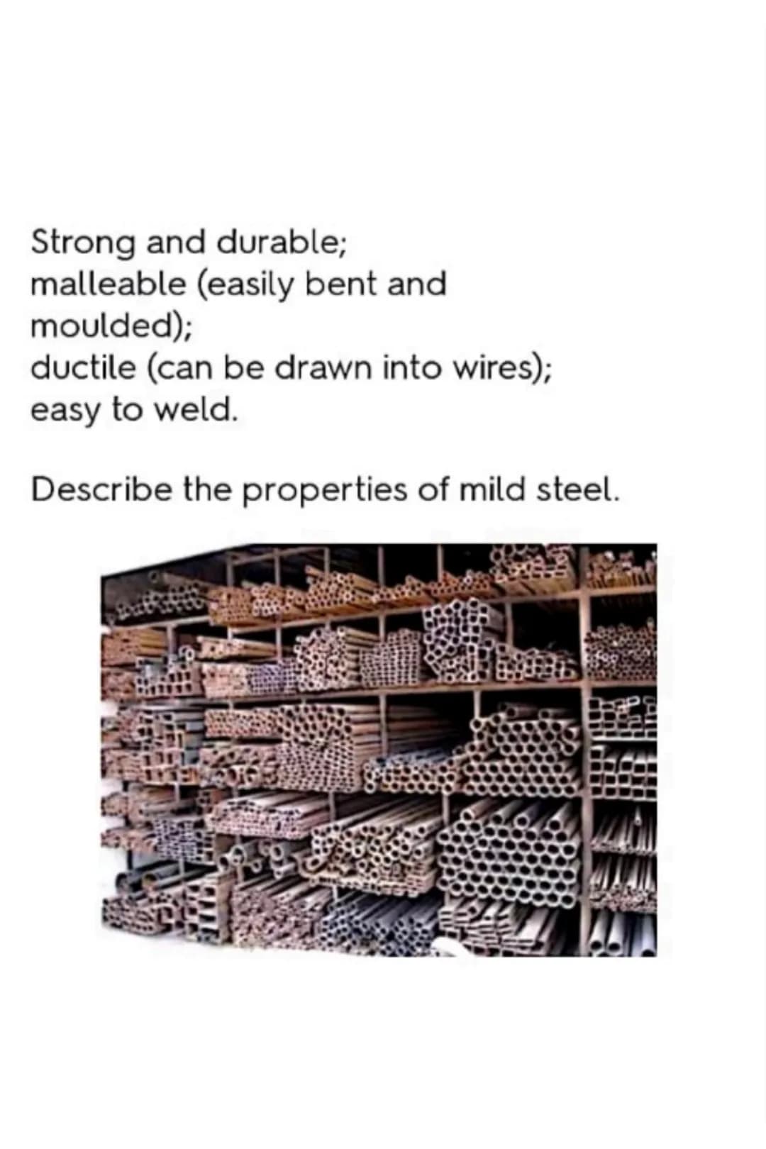 Used in car chassis; nuts, bolts,
and screws; and wire fencing.
Describe the uses of mild steel. Good strength-to-weight ratio;
malleable (e