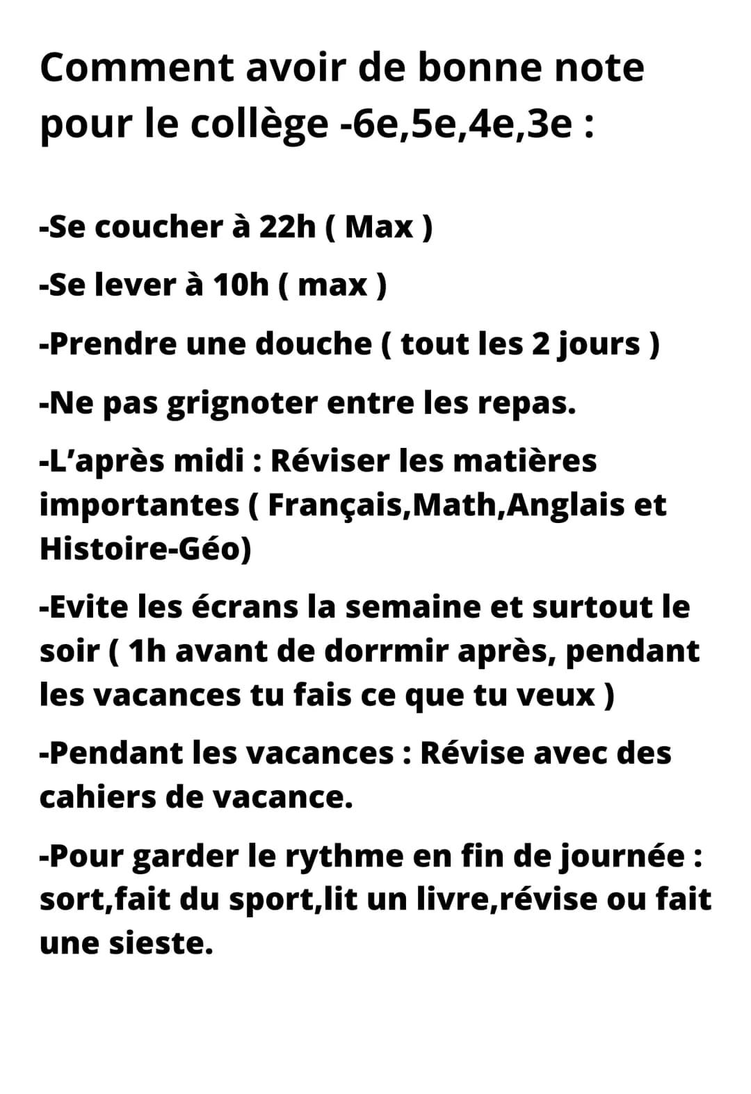 Comment avoir de bonne note
pour le collège -6e,5e,4e,3e :
-Se coucher à 22h (Max)
-Se lever à 10h (max)
-Prendre une douche ( tout les 2 j